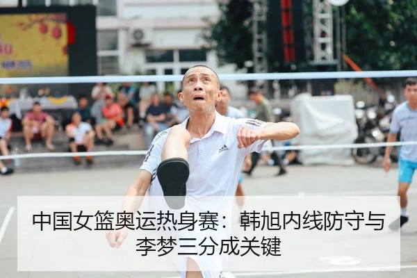 中国女篮奥运热身赛：韩旭内线防守与李梦三分成关键