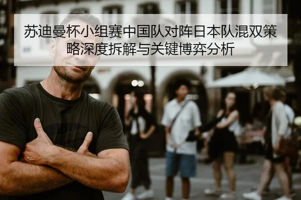 苏迪曼杯小组赛中国队对阵日本队混双策略深度拆解与关键博弈分析