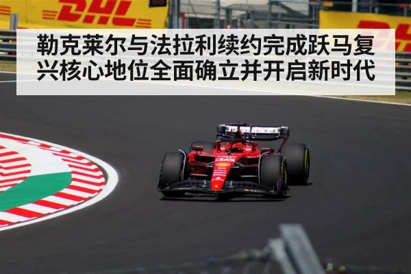 勒克莱尔与法拉利续约完成跃马复兴核心地位全面确立并开启新时代