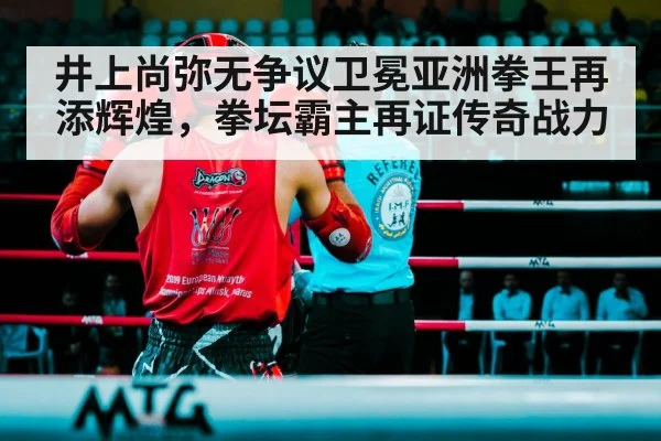 井上尚弥无争议卫冕亚洲拳王再添辉煌，拳坛霸主再证传奇战力