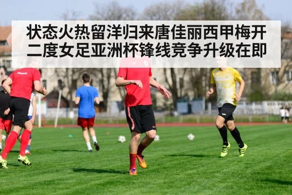 状态火热留洋归来唐佳丽西甲梅开二度女足亚洲杯锋线竞争升级在即